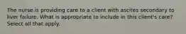 The nurse is providing care to a client with ascites secondary to liver failure. What is appropriate to include in this client's care? Select all that apply.