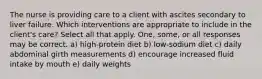 The nurse is providing care to a client with ascites secondary to liver failure. Which interventions are appropriate to include in the client's care? Select all that apply. One, some, or all responses may be correct. a) high-protein diet b) low-sodium diet c) daily abdominal girth measurements d) encourage increased fluid intake by mouth e) daily weights