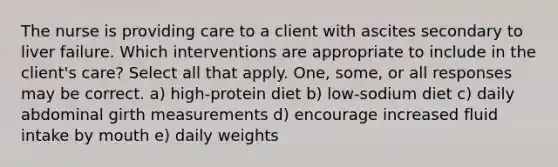 The nurse is providing care to a client with ascites secondary to liver failure. Which interventions are appropriate to include in the client's care? Select all that apply. One, some, or all responses may be correct. a) high-protein diet b) low-sodium diet c) daily abdominal girth measurements d) encourage increased fluid intake by mouth e) daily weights