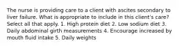 The nurse is providing care to a client with ascites secondary to liver failure. What is appropriate to include in this client's care? Select all that apply. 1. High protein diet 2. Low sodium diet 3. Daily abdominal girth measurements 4. Encourage increased by mouth fluid intake 5. Daily weights