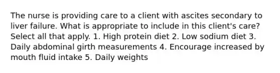 The nurse is providing care to a client with ascites secondary to liver failure. What is appropriate to include in this client's care? Select all that apply. 1. High protein diet 2. Low sodium diet 3. Daily abdominal girth measurements 4. Encourage increased by mouth fluid intake 5. Daily weights