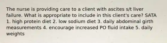 The nurse is providing care to a client with ascites s/t liver failure. What is appropriate to include in this client's care? SATA 1. high protein diet 2. low sodium diet 3. daily abdominal girth measurements 4. encourage increased PO fluid intake 5. daily weights