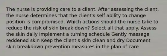 The nurse is providing care to a client. After assessing the client, the nurse determines that the client's self ability to change position is compromised. Which actions should the nurse take to reduce the risk of skin break down? Select all that apply. Assess the skin daily Implement a turning schedule Gently massage reddened skin Keep the client's skin clean and dry Document skin breakdown prevention measures in the plan of care