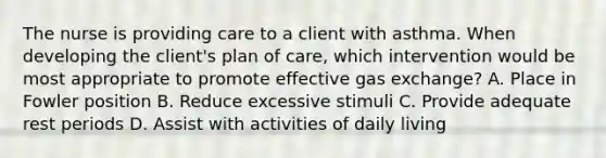 The nurse is providing care to a client with asthma. When developing the​ client's plan of​ care, which intervention would be most appropriate to promote effective gas​ exchange? A. Place in Fowler position B. Reduce excessive stimuli C. Provide adequate rest periods D. Assist with activities of daily living