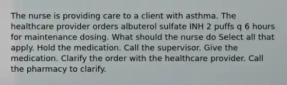 The nurse is providing care to a client with asthma. The healthcare provider orders albuterol sulfate INH 2 puffs q 6 hours for maintenance dosing. What should the nurse do Select all that apply. Hold the medication. Call the supervisor. Give the medication. Clarify the order with the healthcare provider. Call the pharmacy to clarify.