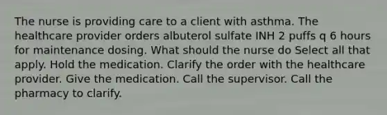 The nurse is providing care to a client with asthma. The healthcare provider orders albuterol sulfate INH 2 puffs q 6 hours for maintenance dosing. What should the nurse do Select all that apply. Hold the medication. Clarify the order with the healthcare provider. Give the medication. Call the supervisor. Call the pharmacy to clarify.