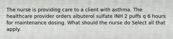 The nurse is providing care to a client with asthma. The healthcare provider orders albuterol sulfate INH 2 puffs q 6 hours for maintenance dosing. What should the nurse do Select all that apply.