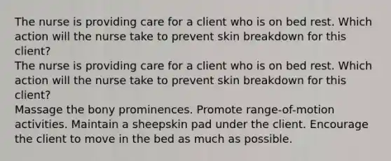 The nurse is providing care for a client who is on bed rest. Which action will the nurse take to prevent skin breakdown for this client? The nurse is providing care for a client who is on bed rest. Which action will the nurse take to prevent skin breakdown for this client? Massage the bony prominences. Promote range-of-motion activities. Maintain a sheepskin pad under the client. Encourage the client to move in the bed as much as possible.