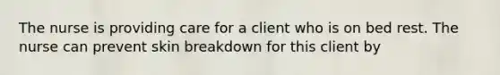 The nurse is providing care for a client who is on bed rest. The nurse can prevent skin breakdown for this client by