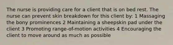 The nurse is providing care for a client that is on bed rest. The nurse can prevent skin breakdown for this client by: 1 Massaging the bony prominences 2 Maintaining a sheepskin pad under the client 3 Promoting range-of-motion activities 4 Encouraging the client to move around as much as possible