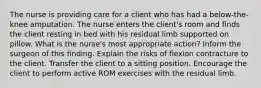 The nurse is providing care for a client who has had a below-the-knee amputation. The nurse enters the client's room and finds the client resting in bed with his residual limb supported on pillow. What is the nurse's most appropriate action? Inform the surgeon of this finding. Explain the risks of flexion contracture to the client. Transfer the client to a sitting position. Encourage the client to perform active ROM exercises with the residual limb.