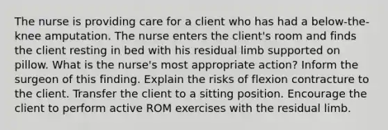 The nurse is providing care for a client who has had a below-the-knee amputation. The nurse enters the client's room and finds the client resting in bed with his residual limb supported on pillow. What is the nurse's most appropriate action? Inform the surgeon of this finding. Explain the risks of flexion contracture to the client. Transfer the client to a sitting position. Encourage the client to perform active ROM exercises with the residual limb.