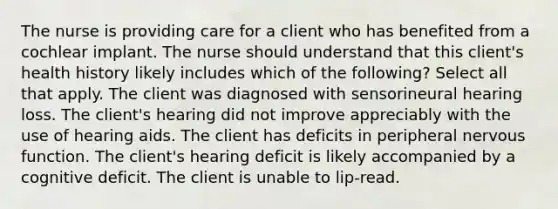 The nurse is providing care for a client who has benefited from a cochlear implant. The nurse should understand that this client's health history likely includes which of the following? Select all that apply. The client was diagnosed with sensorineural hearing loss. The client's hearing did not improve appreciably with the use of hearing aids. The client has deficits in peripheral nervous function. The client's hearing deficit is likely accompanied by a cognitive deficit. The client is unable to lip-read.