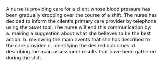 A nurse is providing care for a client whose <a href='https://www.questionai.com/knowledge/kD0HacyPBr-blood-pressure' class='anchor-knowledge'>blood pressure</a> has been gradually dropping over the course of a shift. The nurse has decided to inform the client's primary care provider by telephone using the SBAR tool. The nurse will end this communication by: a. making a suggestion about what she believes to be the best action. b. reviewing the main events that she has described to the care provider. c. identifying the desired outcomes. d. describing the main assessment results that have been gathered during the shift.