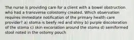 The nurse is providing care for a client with a bowel obstruction who had a transverse colostomy created. Which observation requires immediate notification of the primary health care provider? a) stoma is beefy red and shiny b) purple discoloration of the stoma c) skin excoriation around the stoma d) semiformed stool noted in the ostomy pouch