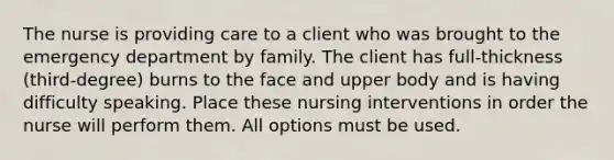 The nurse is providing care to a client who was brought to the emergency department by family. The client has full-thickness (third-degree) burns to the face and upper body and is having difficulty speaking. Place these nursing interventions in order the nurse will perform them. All options must be used.