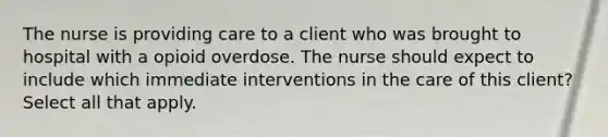 The nurse is providing care to a client who was brought to hospital with a opioid overdose. The nurse should expect to include which immediate interventions in the care of this client? Select all that apply.