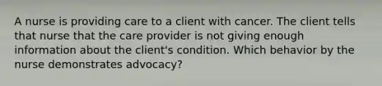 A nurse is providing care to a client with cancer. The client tells that nurse that the care provider is not giving enough information about the client's condition. Which behavior by the nurse demonstrates advocacy?