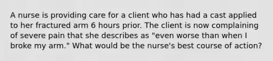 A nurse is providing care for a client who has had a cast applied to her fractured arm 6 hours prior. The client is now complaining of severe pain that she describes as "even worse than when I broke my arm." What would be the nurse's best course of action?