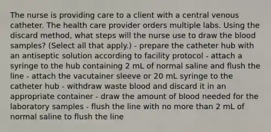 The nurse is providing care to a client with a central venous catheter. The health care provider orders multiple labs. Using the discard method, what steps will the nurse use to draw the blood samples? (Select all that apply.) - prepare the catheter hub with an antiseptic solution according to facility protocol - attach a syringe to the hub containing 2 mL of normal saline and flush the line - attach the vacutainer sleeve or 20 mL syringe to the catheter hub - withdraw waste blood and discard it in an appropriate container - draw the amount of blood needed for the laboratory samples - flush the line with no more than 2 mL of normal saline to flush the line