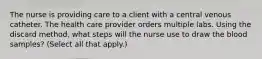 The nurse is providing care to a client with a central venous catheter. The health care provider orders multiple labs. Using the discard method, what steps will the nurse use to draw the blood samples? (Select all that apply.)