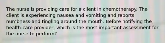 The nurse is providing care for a client in chemotherapy. The client is experiencing nausea and vomiting and reports numbness and tingling around the mouth. Before notifying the health-care provider, which is the most important assessment for the nurse to perform?