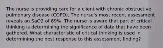 The nurse is providing care for a client with chronic obstructive pulmonary disease (COPD). The nurse's most recent assessment reveals an SaO2 of 89%. The nurse is aware that part of critical thinking is determining the significance of data that have been gathered. What characteristic of critical thinking is used in determining the best response to this assessment finding?