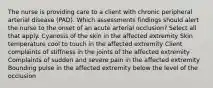 The nurse is providing care to a client with chronic peripheral arterial disease (PAD). Which assessments findings should alert the nurse to the onset of an acute arterial occlusion? Select all that apply. Cyanosis of the skin in the affected extremity Skin temperature cool to touch in the affected extremity Client complaints of stiffness in the joints of the affected extremity Complaints of sudden and severe pain in the affected extremity Bounding pulse in the affected extremity below the level of the occlusion