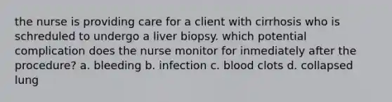 the nurse is providing care for a client with cirrhosis who is schreduled to undergo a liver biopsy. which potential complication does the nurse monitor for inmediately after the procedure? a. bleeding b. infection c. blood clots d. collapsed lung