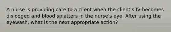 A nurse is providing care to a client when the client's IV becomes dislodged and blood splatters in the nurse's eye. After using the eyewash, what is the next appropriate action?