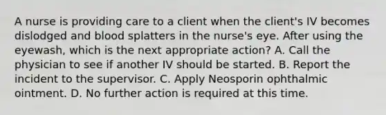 A nurse is providing care to a client when the client's IV becomes dislodged and blood splatters in the nurse's eye. After using the eyewash, which is the next appropriate action? A. Call the physician to see if another IV should be started. B. Report the incident to the supervisor. C. Apply Neosporin ophthalmic ointment. D. No further action is required at this time.