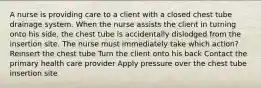 A nurse is providing care to a client with a closed chest tube drainage system. When the nurse assists the client in turning onto his side, the chest tube is accidentally dislodged from the insertion site. The nurse must immediately take which action? Reinsert the chest tube Turn the client onto his back Contact the primary health care provider Apply pressure over the chest tube insertion site