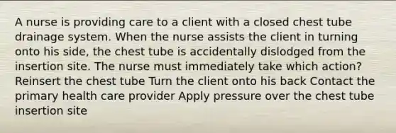 A nurse is providing care to a client with a closed chest tube drainage system. When the nurse assists the client in turning onto his side, the chest tube is accidentally dislodged from the insertion site. The nurse must immediately take which action? Reinsert the chest tube Turn the client onto his back Contact the primary health care provider Apply pressure over the chest tube insertion site