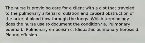 The nurse is providing care for a client with a clot that traveled to the pulmonary arterial circulation and caused obstruction of the arterial blood flow through the lungs. Which terminology does the nurse use to document the condition? a. Pulmonary edema b. Pulmonary embolism c. Idiopathic pulmonary fibrosis d. Pleural effusion