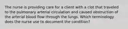 The nurse is providing care for a client with a clot that traveled to the pulmonary arterial circulation and caused obstruction of the arterial blood flow through the lungs. Which terminology does the nurse use to document the condition?