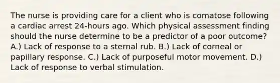 The nurse is providing care for a client who is comatose following a cardiac arrest 24-hours ago. Which physical assessment finding should the nurse determine to be a predictor of a poor outcome? A.) Lack of response to a sternal rub. B.) Lack of corneal or papillary response. C.) Lack of purposeful motor movement. D.) Lack of response to verbal stimulation.