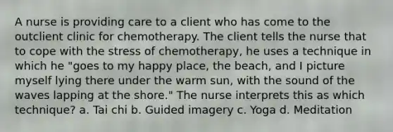 A nurse is providing care to a client who has come to the outclient clinic for chemotherapy. The client tells the nurse that to cope with the stress of chemotherapy, he uses a technique in which he "goes to my happy place, the beach, and I picture myself lying there under the warm sun, with the sound of the waves lapping at the shore." The nurse interprets this as which technique? a. Tai chi b. Guided imagery c. Yoga d. Meditation