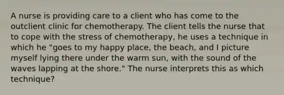 A nurse is providing care to a client who has come to the outclient clinic for chemotherapy. The client tells the nurse that to cope with the stress of chemotherapy, he uses a technique in which he "goes to my happy place, the beach, and I picture myself lying there under the warm sun, with the sound of the waves lapping at the shore." The nurse interprets this as which technique?