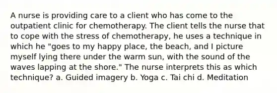 A nurse is providing care to a client who has come to the outpatient clinic for chemotherapy. The client tells the nurse that to cope with the stress of chemotherapy, he uses a technique in which he "goes to my happy place, the beach, and I picture myself lying there under the warm sun, with the sound of the waves lapping at the shore." The nurse interprets this as which technique? a. Guided imagery b. Yoga c. Tai chi d. Meditation