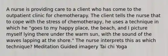 A nurse is providing care to a client who has come to the outpatient clinic for chemotherapy. The client tells the nurse that to cope with the stress of chemotherapy, he uses a technique in which he "goes to my happy place, the beach, and I picture myself lying there under the warm sun, with the sound of the waves lapping at the shore." The nurse interprets this as which technique? Meditation Guided imagery Tai chi Yoga