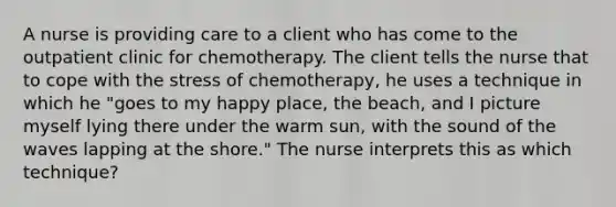 A nurse is providing care to a client who has come to the outpatient clinic for chemotherapy. The client tells the nurse that to cope with the stress of chemotherapy, he uses a technique in which he "goes to my happy place, the beach, and I picture myself lying there under the warm sun, with the sound of the waves lapping at the shore." The nurse interprets this as which technique?