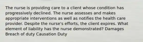 The nurse is providing care to a client whose condition has progressively declined. The nurse assesses and makes appropriate interventions as well as notifies the health care provider. Despite the nurse's efforts, the client expires. What element of liability has the nurse demonstrated? Damages Breach of duty Causation Duty