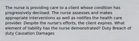 The nurse is providing care to a client whose condition has progressively declined. The nurse assesses and makes appropriate interventions as well as notifies the health care provider. Despite the nurse's efforts, the client expires. What element of liability has the nurse demonstrated? Duty Breach of duty Causation Damages