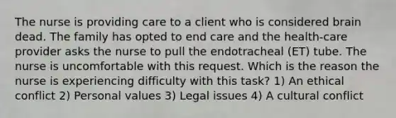 The nurse is providing care to a client who is considered brain dead. The family has opted to end care and the health-care provider asks the nurse to pull the endotracheal (ET) tube. The nurse is uncomfortable with this request. Which is the reason the nurse is experiencing difficulty with this task? 1) An ethical conflict 2) Personal values 3) Legal issues 4) A cultural conflict