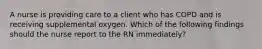 A nurse is providing care to a client who has COPD and is receiving supplemental oxygen. Which of the following findings should the nurse report to the RN immediately?