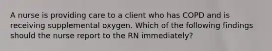 A nurse is providing care to a client who has COPD and is receiving supplemental oxygen. Which of the following findings should the nurse report to the RN immediately?