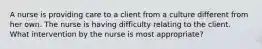 A nurse is providing care to a client from a culture different from her own. The nurse is having difficulty relating to the client. What intervention by the nurse is most appropriate?