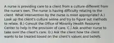 A nurse is providing care to a client from a culture different from the nurse's own. The nurse is having difficulty relating to the client. What intervention by the nurse is most appropriate? A.) Look up the client's culture online and try to figure out methods to relate. B.) Consult the Office of Minority Health Resource Center to help in the provision of care. C.) Ask another nurse to take over the client's care. D.) Ask the client how the client wants to be treated based on the client's values and beliefs.