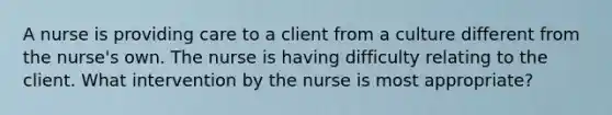 A nurse is providing care to a client from a culture different from the nurse's own. The nurse is having difficulty relating to the client. What intervention by the nurse is most appropriate?