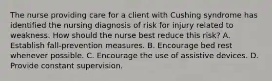 The nurse providing care for a client with Cushing syndrome has identified the nursing diagnosis of risk for injury related to weakness. How should the nurse best reduce this risk? A. Establish fall-prevention measures. B. Encourage bed rest whenever possible. C. Encourage the use of assistive devices. D. Provide constant supervision.